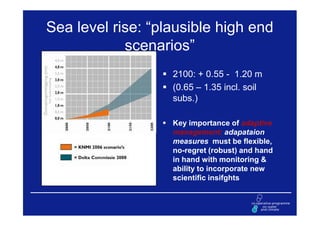 Sea level rise: “plausible high end
            scenarios”
                   2100: + 0.55 - 1.20 m
                   (0.65 – 1.35 incl. soil
                   subs.)

                   Key importance of adaptive
                   management: adapataion
                   measures must be flexible,
                   no-regret (robust) and hand
                   in hand with monitoring &
                   ability to incorporate new
                   scientific insifghts
 