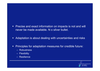 Precise and exact information on impacts is not and will
never be made available. N o silver bullet.

Adaptation is about dealing with uncertainties and risks

Principles for adaptation measures for credible future:
– Robustness
– Flexibility
– Resilience
 