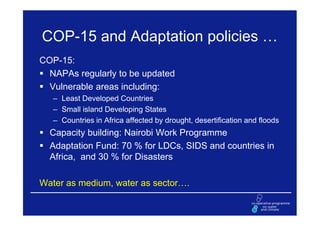 COP-15 and Adaptation policies …
COP-15:
  NAPAs regularly to be updated
  Vulnerable areas including:
   – Least Developed Countries
   – Small island Developing States
   – Countries in Africa affected by drought, desertification and floods
  Capacity building: Nairobi Work Programme
  Adaptation Fund: 70 % for LDCs, SIDS and countries in
  Africa, and 30 % for Disasters

Water as medium, water as sector….
 
