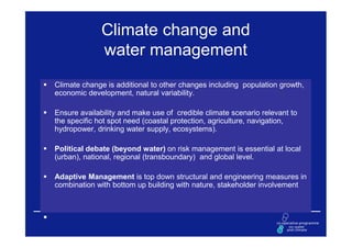Climate change and
              water management
Climate change is additional to other changes including population growth,
economic development, natural variability.

Ensure availability and make use of credible climate scenario relevant to
the specific hot spot need (coastal protection, agriculture, navigation,
hydropower, drinking water supply, ecosystems).

Political debate (beyond water) on risk management is essential at local
(urban), national, regional (transboundary) and global level.

Adaptive Management is top down structural and engineering measures in
combination with bottom up building with nature, stakeholder involvement
 