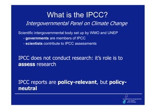 What is the IPCC?
    Intergovernmental Panel on Climate Change
Scientific intergovernmental body set up by WMO and UNEP
   - governments are members of IPCC
   - scientists contribute to IPCC assessments



IPCC does not conduct research: it’s role is to
assess research


IPCC reports are policy-relevant, but policy-
neutral
 