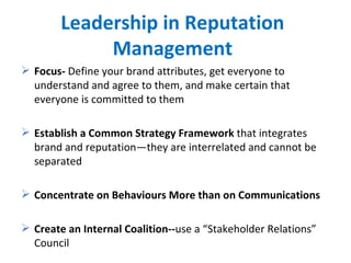Leadership in Reputation Management Focus-  Define your brand attributes, get everyone to understand and agree to them, and make certain that everyone is committed to them Establish a Common Strategy Framework  that integrates brand and reputation—they are interrelated and cannot be separated Concentrate on Behaviours More than on Communications Create an Internal Coalition-- use   a “Stakeholder Relations” Council  