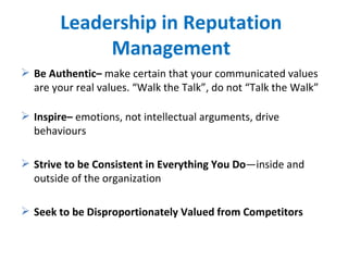 Leadership in Reputation Management Be Authentic–  make certain that your communicated values are your real values. “Walk the Talk”, do not “Talk the Walk” Inspire–  emotions, not intellectual arguments, drive behaviours Strive to be Consistent in Everything You Do —inside and outside of the organization Seek to be Disproportionately Valued from Competitors 