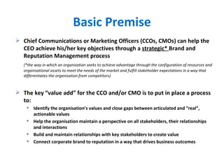 Basic Premise Chief Communications or Marketing Officers (CCOs, CMOs) can help the CEO achieve his/her key objectives through a  strategic*  Brand and Reputation Management process   (*the way in which an organisation seeks to achieve advantage through the configuration of resources and organisational assets to meet the needs of the market and fulfill stakeholder expectations in a way that differentiates the organisation from competitors) The key “value add” for the CCO and/or CMO is to put in place a process to: Identify the organisation’s values and close gaps between articulated and “real”, actionable values Help the organisation maintain a perspective on all stakeholders, their relationships and interactions Build and maintain relationships with key stakeholders to create value Connect corporate brand to reputation in a way that drives business outcomes 