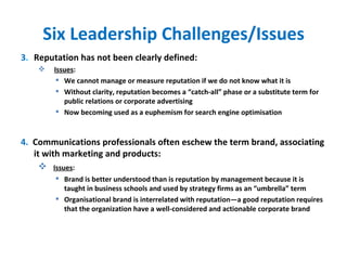 Six Leadership Challenges/Issues 3 . Reputation has not been clearly defined: Issues :  We cannot manage or measure reputation if we do not know what it is Without clarity, reputation becomes a “catch-all” phase or a substitute term for public relations or corporate advertising Now becoming used as a euphemism for search engine optimisation 4.  Communications professionals often eschew the term brand, associating it with marketing and products: Issues :  Brand is better understood than is reputation by management because it is taught in business schools and used by strategy firms as an “umbrella” term Organisational brand is interrelated with reputation—a good reputation requires that the organization have a well-considered and actionable corporate brand 