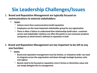 Six Leadership Challenges/Issues 5. Brand and Reputation Management are typically focused on communications to external stakeholders: Issues :  Actions more than communications build reputation Employees are the most important stakeholder group for any organisation There is often a failure to understand that relationships build value --customer service and stakeholder relations are often the points in non-consumer products companies at which brand is defined at reputation is built 6.  Brand and Reputation Management are too important to be left to any one function: Issues: Brand and reputation management must be holistic, or enterprise-wide--we need to integrate across the organization and down through strategic business units and regions Boards need to be focused on reputation since it drives or diminishes value and not simply delegate this to management 