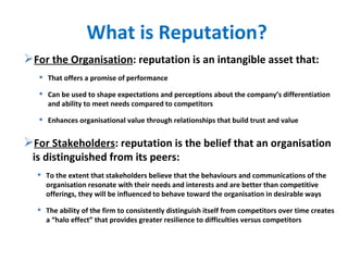 What is Reputation? For the Organisation : reputation is an intangible asset that: That offers a promise of performance  Can be used to shape expectations and perceptions about the company’s differentiation and ability to meet needs compared to competitors Enhances organisational value through relationships that build trust and value For Stakeholders : reputation is the belief that an organisation is distinguished from its peers: To the extent that stakeholders believe that the behaviours and communications of the organisation resonate with their needs and interests and are better than competitive offerings, they will be influenced to behave toward the organisation in desirable ways The ability of the firm to consistently distinguish itself from competitors over time creates a “halo effect” that provides greater resilience to difficulties versus competitors 