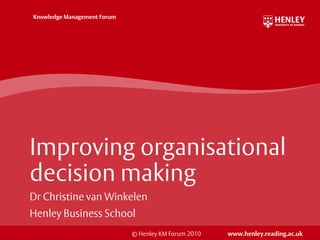 Knowledge Management Forum




Improving organisational
decision making
Dr Christine van Winkelen
Henley Business School
                             © Henley KM Forum 2010   www.henley.reading.ac.uk
 