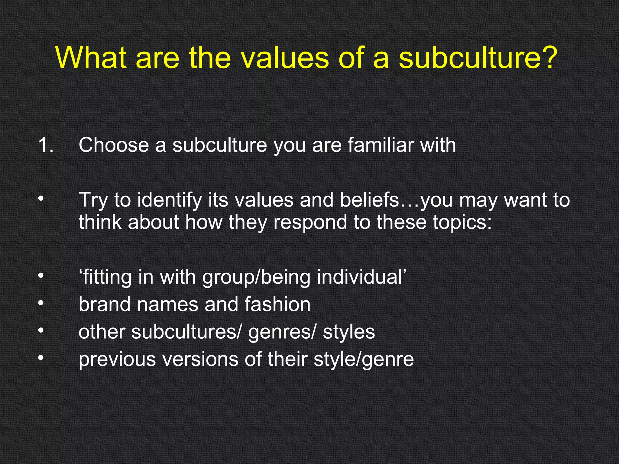 What are the values of a subculture? Choose a subculture you are familiar with Try to identify its values and beliefs…you may want to think about how they respond to these topics: ‘ fitting in with group/being individual’ brand names and fashion other subcultures/ genres/ styles previous versions of their style/genre 