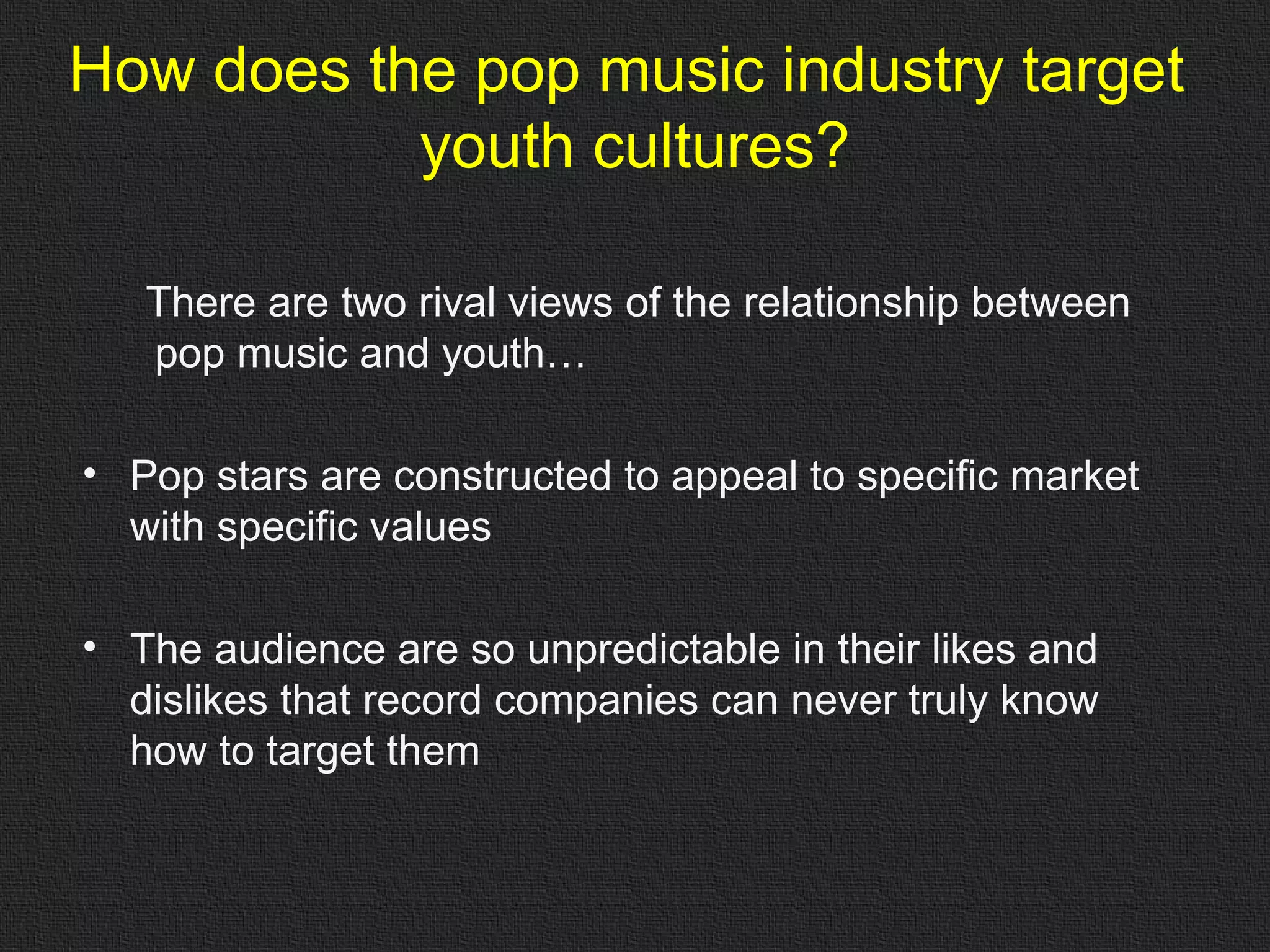 How does the pop music industry target  youth cultures? There are two rival views of the relationship between pop music and youth… Pop stars are constructed to appeal to specific market with specific values The audience are so unpredictable in their likes and dislikes that record companies can never truly know how to target them 