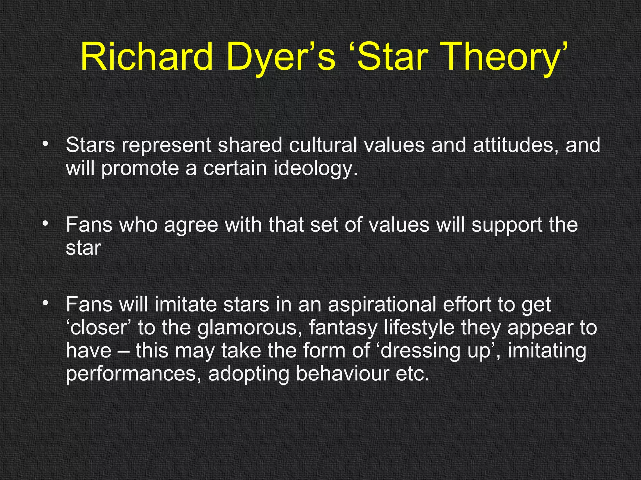 Richard Dyer’s ‘Star Theory’ Stars represent shared cultural values and attitudes, and will promote a certain ideology.  Fans who agree with that set of values will support the star Fans will imitate stars in an aspirational effort to get ‘closer’ to the glamorous, fantasy lifestyle they appear to have – this may take the form of ‘dressing up’, imitating performances, adopting behaviour etc. 