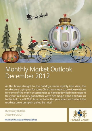 Monthly Market Outlook
December 2012
As the home straight to the holidays looms rapidly into view, the
markets are crying out for some Christmas magic to provide solutions
for some of the many uncertainties to have bedevilled them (again)
this year. Will a fairy godmother wave her magic wand and take us
to the ball, or will 2013 turn out to be the year when we find out the
markets are a pumpkin pulled by mice?


The Henley Outlook
December 2012
THE WEALTH MANAGEMENT PROFESSIONALS
 