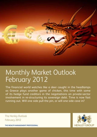 Monthly Market Outlook
February 2012
The financial world watches like a deer caught in the headlamps
as Greece plays another game of chicken, this time with some
of its hedge fund creditors in the negotiations on private-sector
involvement in re-structuring its sovereign debt. Time is now fast
running out. Will one side pull the pin, or will one side cave in?




The Henley Outlook
February 2012
THE WEALTH MANAGEMENT PROFESSIONAL
 