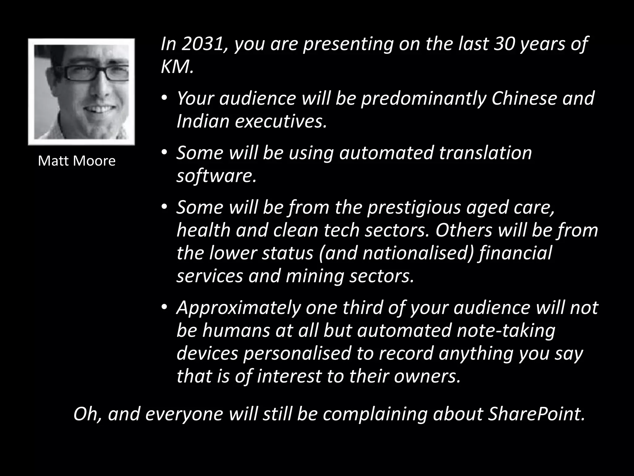 In 2031, you are presenting on the last 30 years of
KM.
• Your audience will be predominantly Chinese and
Indian executives.
• Some will be using automated translation
software.
• Some will be from the prestigious aged care,
health and clean tech sectors. Others will be from
the lower status (and nationalised) financial
services and mining sectors.
• Approximately one third of your audience will not
be humans at all but automated note-taking
devices personalised to record anything you say
that is of interest to their owners.
Oh, and everyone will still be complaining about SharePoint.
Matt Moore
 