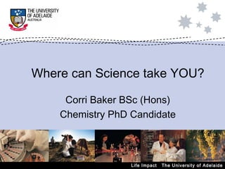 Life Impact  The University of Adelaide Where can Science take YOU? Corri Baker BSc (Hons) Chemistry PhD Candidate 