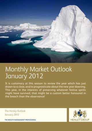 Monthly Market Outlook
January 2012
It is customary at this season to review the year which has just
drawn to a close, and to prognosticate about the new year dawning.
This year, in the interests of preserving whatever festive spirits
might have survived, that might be a custom better honoured in
the breach than the observance!




The Henley Outlook
January 2012
THE WEALTH MANAGEMENT PROFESSIONAL
 