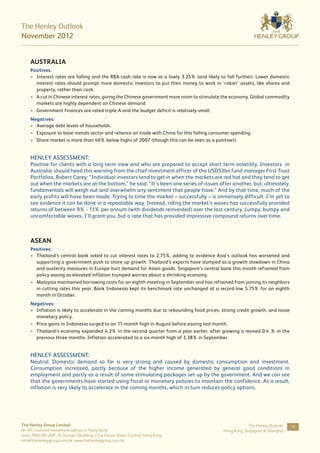 The Henley Outlook
November 2012


     AUSTRALIA
     Positives:
     •	 Interest rates are falling and the RBA cash rate is now at a lowly 3.25% (and likely to fall further). Lower domestic
        interest rates should prompt more domestic investors to put their money to work in ‘riskier’ assets, like shares and
        property, rather than cash.
     •	 A cut in Chinese interest rates, giving the Chinese government more room to stimulate the economy. Global commodity
        markets are highly dependent on Chinese demand.
     •	 Government finances are rated triple-A and the budget deficit is relatively small.
     Negatives:
     •	 Average debt levels of households.
     •	 Exposure to base metals sector and reliance on trade with China for this falling consumer spending.
     •	 Share market is more than 40% below highs of 2007 (though this can be seen as a positive!).


     HENLEY ASSESSMENT:
     Positive for clients with a long term view and who are prepared to accept short term volatility. Investors in
     Australia should heed this warning from the chief investment officer of the USD53bn fund manager First Trust
     Portfolios, Robert Carey: “Individual investors tend to get in when the markets are red hot and they tend to get
     out when the markets are at the bottom,” he said. “It’s been one series of issues after another, but, ultimately,
     fundamentals will weigh out and overwhelm any sentiment that people have.” And by that time, much of the
     early profits will have been made. Trying to time the market – successfully – is immensely difficult. I’m yet to
     see evidence it can be done in a repeatable way. Instead, riding the market’s waves has successfully provided
     returns of between 9% - 11% per annum (with dividends reinvested) over the last century. Lumpy, bumpy and
     uncomfortable waves, I’ll grant you, but a rate that has provided impressive compound returns over time.



     ASEAN
     Positives:
     •	 Thailand’s central bank voted to cut interest rates to 2.75%, adding to evidence Asia’s outlook has worsened and
        supporting a government push to shore up growth. Thailand’s exports have slumped as a growth slowdown in China
        and austerity measures in Europe hurt demand for Asian goods. Singapore’s central bank this month refrained from
        policy easing as elevated inflation trumped worries about a shrinking economy.
     •	 Malaysia maintained borrowing costs for an eighth meeting in September and has refrained from joining its neighbors
        in cutting rates this year. Bank Indonesia kept its benchmark rate unchanged at a record-low 5.75% for an eighth
        month in October.
     Negatives:
     •	 Inflation is likely to accelerate in the coming months due to rebounding food prices, strong credit growth, and loose
        monetary policy.
     •	 Price gains in Indonesia surged to an 11-month high in August before easing last month.
     •	 Thailand’s economy expanded 4.2% in the second quarter from a year earlier, after growing a revised 0.4 % in the
        previous three months. Inflation accelerated to a six-month high of 3.38% in September.


     HENLEY ASSESSMENT:
     Neutral. Domestic demand so far is very strong and caused by domestic consumption and investment.
     Consumption increased, partly because of the higher income generated by general good conditions in
     employment and partly as a result of some stimulating packages set up by the government. And we can see
     that the governments have started using fiscal or monetary policies to maintain the confidence. As a result,
     inflation is very likely to accelerate in the coming months, which in turn reduces policy options.




The Henley Group Limited                                                                                   The Henley Outlook:   10
An SFC Licensed investment advisor in Hong Kong                                               Hong Kong, Singapore & Shanghai
Suite 2004-08, 20/F, St George’s Building, 2 Ice House Street, Central, Hong Kong
info@thehenleygroup.com.hk www.thehenleygroup.com.hk
 