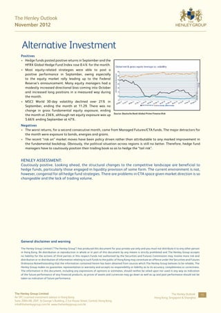 The Henley Outlook
November 2012



      Alternative Investment
     Positives
     •	 Hedge funds posted positive returns in September and the
        HFRX Global Hedge Fund Index rose 0.4% for the month.
     •	 Most equity-related strategies were able to post a
        positive performance in September, owing especially
        to the equity market rally leading up to the Federal
        Reserve’s announcement. Many equity managers had a
        modestly increased directional bias coming into October
        and increased long positions in a measured way during
        the month.
     •	 MSCI World 30-day volatility declined over 21% in
        September, ending the month at 11.29. There was no
        change in gross fundamental equity exposure, ending
                                                                                     Source: Deutsche Bank Global Prime Finance Risk
        the month at 236%, although net equity exposure was up
        5.66% ending September at 47%.
     Negatives
     •	 The worst returns, for a second consecutive month, came from Managed Futures/CTA funds. The major detractors for
        the month were exposure to bonds, energies and grains.
     •	 The recent “risk on” market moves have been policy driven rather than attributable to any marked improvement in
        the fundamental backdrop. Obviously, the political situation across regions is still no better. Therefore, hedge fund
        managers have to cautiously position their trading book so as to hedge the “tail risk”.


     HENLEY ASSESSMENT:
     Cautiously positive. Looking ahead, the structural changes to the competitive landscape are beneficial to
     hedge funds, particularly those engaged in liquidity provision of some form. The current environment is not,
     however, congenial for all hedge fund strategies. There are problems in CTA space given market direction is so
     changeable and the lack of trading volume.




     General disclaimer and warning

     The Henley Group Limited (“The Henley Group”) has produced this document for your private use only and you must not distribute it to any other person
     in Hong Kong. Re-distribution or reproduction in whole or in part of this document by any means is strictly prohibited and The Henley Group accepts
     no liability for the actions of third parties in this respect.Funds not authorized by the Securities and Futures Commission may involve more risk and
     distribution or re-distribution of information relating to such funds to the public of Hong Kong may constitute an offence under the Securities and Futures
     Ordinance.Notwithstanding that the information contained herein has been obtained from sources which The Henley Group believes to be reliable, The
     Henley Group makes no guarantee, representation or warranty and accepts no responsibility or liability as to its accuracy, completeness or correctness.
     The information in this document, including any expressions of opinions or estimates, should neither be relied upon nor used in any way as indication
     of the future performance of any financial products, as prices of assets and currencies may go down as well as up and past performance should not be
     taken as indication of future performance.




The Henley Group Limited                                                                                                              The Henley Outlook:          15
An SFC Licensed investment advisor in Hong Kong                                                                          Hong Kong, Singapore & Shanghai
Suite 2004-08, 20/F, St George’s Building, 2 Ice House Street, Central, Hong Kong
info@thehenleygroup.com.hk www.thehenleygroup.com.hk
 