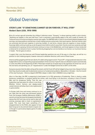 The Henley Outlook
November 2012



     Global Overview
     Stein’s Law: “If something cannot go on forever, it will stop.”
     Herbert Stein (USA, 1916-1999)

     Brits of a certain age will remember the children’s television series, “Stingray,” in whose opening credits a voice intones:
     “Anything can happen in the next half hour!” Such a sentiment could equally apply to the next couple of months. US
     Treasuries are at record prices despite massive new supply. The S&P500 index is close to record levels despite disappointing
     earnings, earnings guidance and declines in both trading volumes and private-client participation. Nominal interest rates
     are extremely low and even negative in some key markets. In real terms, interest rates are negative in many markets.
     Sovereign debts continue to pile up, as do the government deficits which cause them. Social unrest over austerity and high
     unemployment is growing. Armies and navies continue to mass in the Middle East, and Israel appears to have conducted
     a rehearsal for an attack on Iran’s nuclear facilities by dropping four one-ton bombs on an Iranian-run munitions factory
     in Sudan. The list goes on and on.

     I suspect that, once the American and Chinese leadership questions are out of the way in a few days, we will be in a
     position to start making progress, however slow and in whatever direction, with some of these issues.

     America will be grappling with the twin devils of its debt ceiling (again) and its “fiscal cliff”, a large predicted reduction in the
     budget deficit and a corresponding projected slowdown of the economy if specific laws are allowed to expire automatically
     or come into effect at the beginning of 2013. These laws include tax increases due to the expiration of certain tax cuts on
     the one hand, and spending cuts, (or “sequestrations”) under the Budget Control Act of 2011 on the other.

     Everyone assumes that the debt ceiling will be raised, and the fiscal cliff will be fudged to buy more time. Heaven forfend
     that they should actually seek fundamental solutions to fundamental problems. Meanwhile, in October – the first month
     of the new fiscal year – America slipped USD195bn deeper in debt; that’s USD262m every single hour.

     Also in a few days, the PRC is preparing to hand power to its fifth generation of leadership. There is clearly a really
     boisterous competition in progress behind the scenes, with mud flying in all directions, including in that of Premier
     Wen and his prosperous family. That the new
     leadership may have plans for reform is one thing.
     Whether China’s factions and deeply-rooted
     vested interests will allow them to be implemented
     is quite another.

     In Europe, both time and money continue to run
     out. Now that the shiny new permanent bailout
     fund, the European Stability Mechanism (ESM), is
     up and running, Germany has dropped a bombshell,
     saying that the fund may not be used to deal with
     existing sovereign debt or bank re-capitalisation
     needs. This must have been something of a
     disappointment to the PIIGS, who appear to have
     been hung out to dry and sent back to square one,
     as though in a particularly slippery game of snakes
     and ladders.




The Henley Group Limited                                                                                            The Henley Outlook:      3
An SFC Licensed investment advisor in Hong Kong                                                        Hong Kong, Singapore & Shanghai
Suite 2004-08, 20/F, St George’s Building, 2 Ice House Street, Central, Hong Kong
info@thehenleygroup.com.hk www.thehenleygroup.com.hk
 