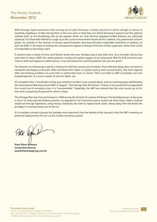 The Henley Outlook
November 2012


    With Portugal, Spain and Greece fast running out of cash, Germany is clearly reluctant to refuse outright to rescue its
    southerly neighbours. It likes having them in the euro zone so that they can afford Germany’s exports; but the political
    realities both at the Bundestag and at the popular levels are that German-taxpayer-funded bailouts are politically
    explosive. For Chancellor Merkel to cough up in the current environment would risk her coalition, her government and her
    power. So, instead, in the interests of being a good European, Germany will place impossible conditions on bailouts, as
    with the ESM, in the hope of making the consequences appear a failing on the part of the supplicant, rather than a lack
    of bruderliebe on Germany’s part.

    It remains only a matter of time until Greece leaves the euro. Perhaps only a very little time. As a reminder, Greece has
    total debt of about USD1.3tn, while patience, money and options appear to be exhausted. Will the ECB and euro-zone
    nations relent and agree to a debt haircut, or are the exhaustion and the political risks just too great?

    The Spanish are hesitating to ask for a bailout for both the country and its banks. Prime Minister Rajoy does not want to
    relinquish sovereignty to Brussels. Who can blame him? Spain is a great country with a proud history. But their regional
    debt and banking problems are such that in reality they have no choice. Their true debt to GDP is probably over two
    hundred percent. It is only a matter of time for Spain, too.

    On a brighter note, I should like to draw your attention to Stein’s Law, quoted above, and to a working paper published by
    the International Monetary Fund (IMF) in August: “The Chicago Plan Re-Visited.” If there is one word which encapsulates
    the current era of monetary crisis, it is “unsustainable.” Hopefully, the IMF has realised that the crisis cannot go on for
    ever and is preparing the ground for when it stops.

    The Chicago Plan was first put forward in 1936 during the ferment of creative thinking in the late Depression. It discusses
    a return to fully-reserved banking systems, as opposed to the fractional reserve system we have today. Debts could be
    wiped out through legislation, using money created by the state to replace bank credit, taking away from the banks the
    privilege of creating money out of thin air.

    It’s a complex concept to grasp, but perhaps more important than the details of the concept is that the IMF is working on
    potential replacements for our current, broken monetary system.




    Peter Wynn Williams
    Investment Director
    pww@thehenleygroup.com.hk




The Henley Group Limited                                                                                    The Henley Outlook:   4
An SFC Licensed investment advisor in Hong Kong                                                Hong Kong, Singapore & Shanghai
Suite 2004-08, 20/F, St George’s Building, 2 Ice House Street, Central, Hong Kong
info@thehenleygroup.com.hk www.thehenleygroup.com.hk
 