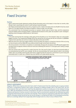The Henley Outlook
November 2012



     Fixed Income
     Positives
     •	 Spain’s government bonds advanced, pushing 10-year borrowing costs to the lowest in more than six months, after
        Moody’s said it would keep the nation’s credit rating at investment grade.
     •	 UK inflation decelerated further from 2.5% in Aug12 to 2.2% in Sep12, the lowest rate since Nov09. It has thus stood
        below 3%, the upper bracket of the Bank of England’s inflation target, since last May.
     •	 The commitment from the developed economies to maintain interest rates at historic lows, and the comparative
        financial stability within emerging markets, combined with the desire to find ‘yield’, has resulted in some ‘strategists’
        labelling certain emerging market bonds as ‘safe havens’.
     Negatives
     •	 It has been warned that the sovereign credit rating of the US will be cut as “fiscal theatre” plays out in the world’s
        biggest economy. The Congressional Budget Office has warned the US economy will fall into recession if USD600bn
        of government spending cuts and tax increases take place at the start of 2013.
     •	 While the short-term view may suggest inflation can be controlled, the medium- to long-term chances of this occurring
        are becoming less and less likely with every dollar printed through central bank intervention.
     •	 The announcement in the UK of a consultation on potentially changing the calculation of the RPI would suggest that
        the government recognises inflation will be an issue and is following the mantra of ‘if the figures don’t add up, change
        the arithmetic’.
     •	 Ultra-low interest rates may persist for a rather long time. As in the case for Japan, its rates have remained stable at
        an extraordinarily low level for over a decade. Yet we are concerned about the current dynamic which is not entirely
        stable; rates can possibly unwind quickly with history suggesting that the long-term commitment to print money will
        eventually result in a stark rise in inflation that once started, can rocket without warning.




     Source: www.tradingeconomics.com / UK Office for National Statics


     HENLEY ASSESSMENT:
     Negative. While there may be some short-term relief in fixed income from the volatility seen in equity markets
     and also a comparative positive return when compared to holding straight cash in the short term, we are
     of the opinion that such short-term relief has the potential to come at a costly price in the medium-to-long
     term. With the developed economies committed to the path of continued monetary easing, we believe that
     inflation will become a serious concern in the future. Such an environment would see the relatively low yields
     enjoyed by fixed interest over-run by the cost of goods. There may be an argument to seek short-term safety in
     specific emerging market bonds but we see serious danger in accepting the debt of the developed economies,
     both on a sovereign default front (especially within Europe) and on a return versus inflation front.


The Henley Group Limited                                                                                      The Henley Outlook:   6
An SFC Licensed investment advisor in Hong Kong                                                  Hong Kong, Singapore & Shanghai
Suite 2004-08, 20/F, St George’s Building, 2 Ice House Street, Central, Hong Kong
info@thehenleygroup.com.hk www.thehenleygroup.com.hk
 