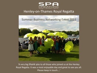 Henley-on-Thames Royal Regatta Summer Business Networking Event 2011 ‘A very big thank you to all those who joined us at the Henley Royal Regatta. It was a most enjoyable day and great to see you all. Please keep in touch....’ 
