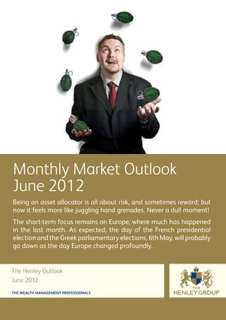Monthly Market Outlook
June 2012
Being an asset allocator is all about risk, and sometimes reward; but
now it feels more like juggling hand grenades. Never a dull moment!
The short-term focus remains on Europe, where much has happened
in the last month. As expected, the day of the French presidential
election and the Greek parliamentary elections, 6th May, will probably
go down as the day Europe changed profoundly.


The Henley Outlook
June 2012
THE WEALTH MANAGEMENT PROFESSIONALS
 