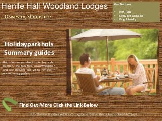 Henlle Hall Woodland Lodges
Oswestry, Shropshire
Key Features
• Hot Tubs
• Secluded Location
• Dog Friendly
http://www.holidayparkhol.co.uk/property/henlle-hall-woodland-lodges/
Holidayparkhols
Summary guides
Find out more about the log cabin
location, the facilities, accommodation
and see pictures and video reviews in
our summary guides.
Find Out More Click the Link Below
 