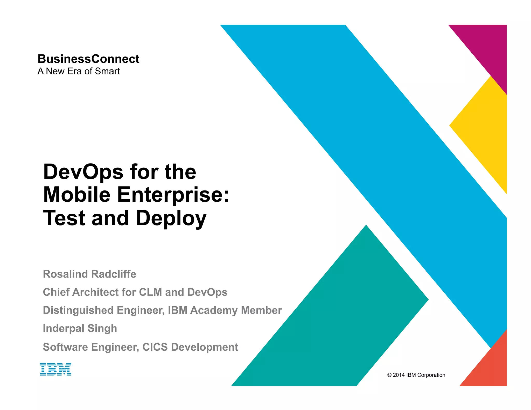 © 2014 IBM Corporation BusinessConnect A New Era of Smart DevOps for the Mobile Enterprise: Test and Deploy Rosalind Radcliffe Chief Architect for CLM and DevOps Distinguished Engineer, IBM Academy Member Inderpal Singh Software Engineer, CICS Development 
