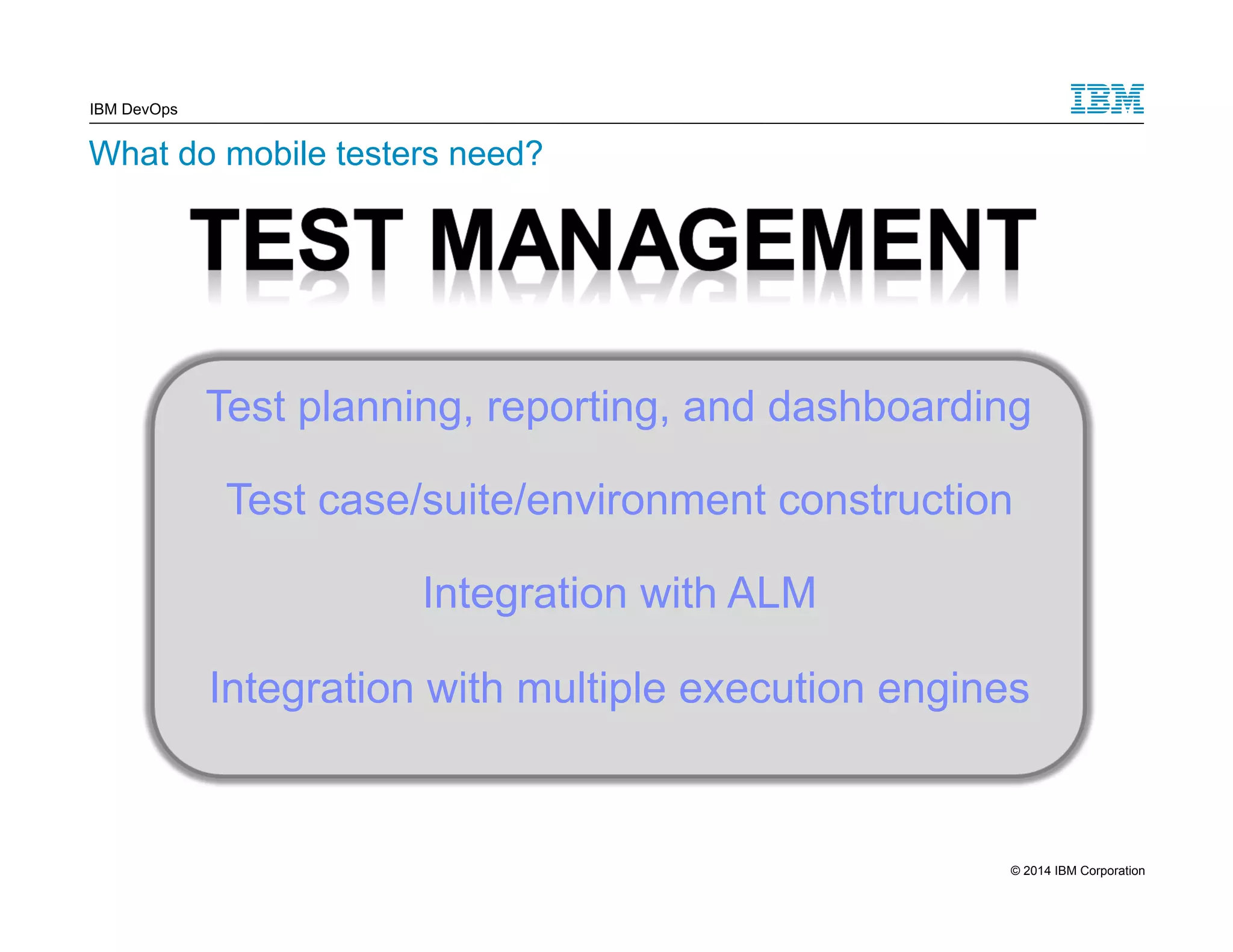 IBM DevOps What do mobile testers need? Test planning, reporting, and dashboarding Test case/suite/environment construction Integration with ALM Integration with multiple execution engines 11 © 2014 IBM Corporation 