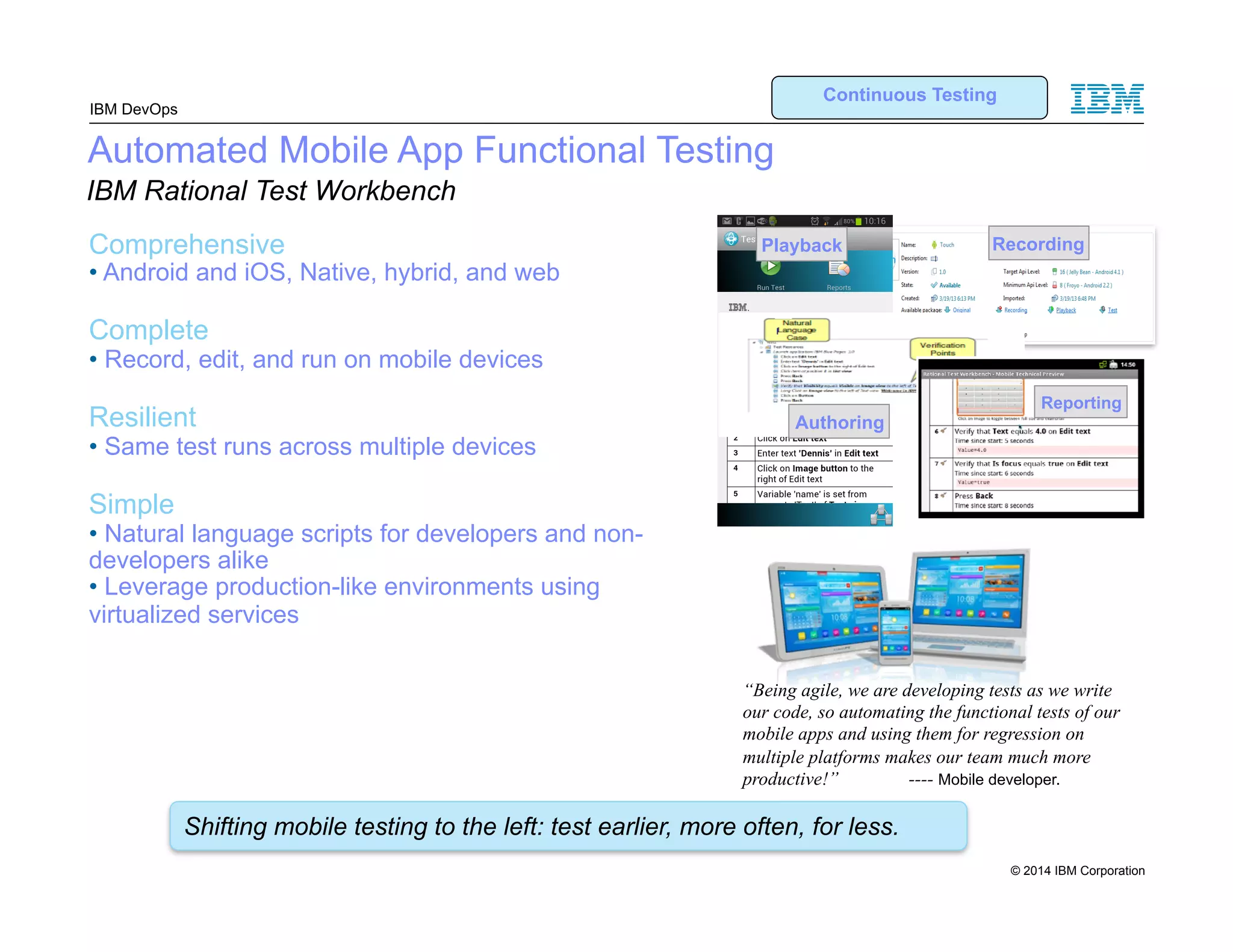 IBM DevOps Automated Mobile App Functional Testing IBM Rational Test Workbench Comprehensive • Android and iOS, Native, hybrid, and web Complete • Record, edit, and run on mobile devices Resilient • Same test runs across multiple devices Simple • Natural language scripts for developers and non-developers alike • Leverage production-like environments using virtualized services Continuous Testing Playback Recording Authoring Reporting “Being agile, we are developing tests as we write our code, so automating the functional tests of our mobile apps and using them for regression on multiple platforms makes our team much more productive!” ---- Mobile developer. Shifting mobile testing to the left: test earlier, more often, for less. 12 © 2014 IBM Corporation 