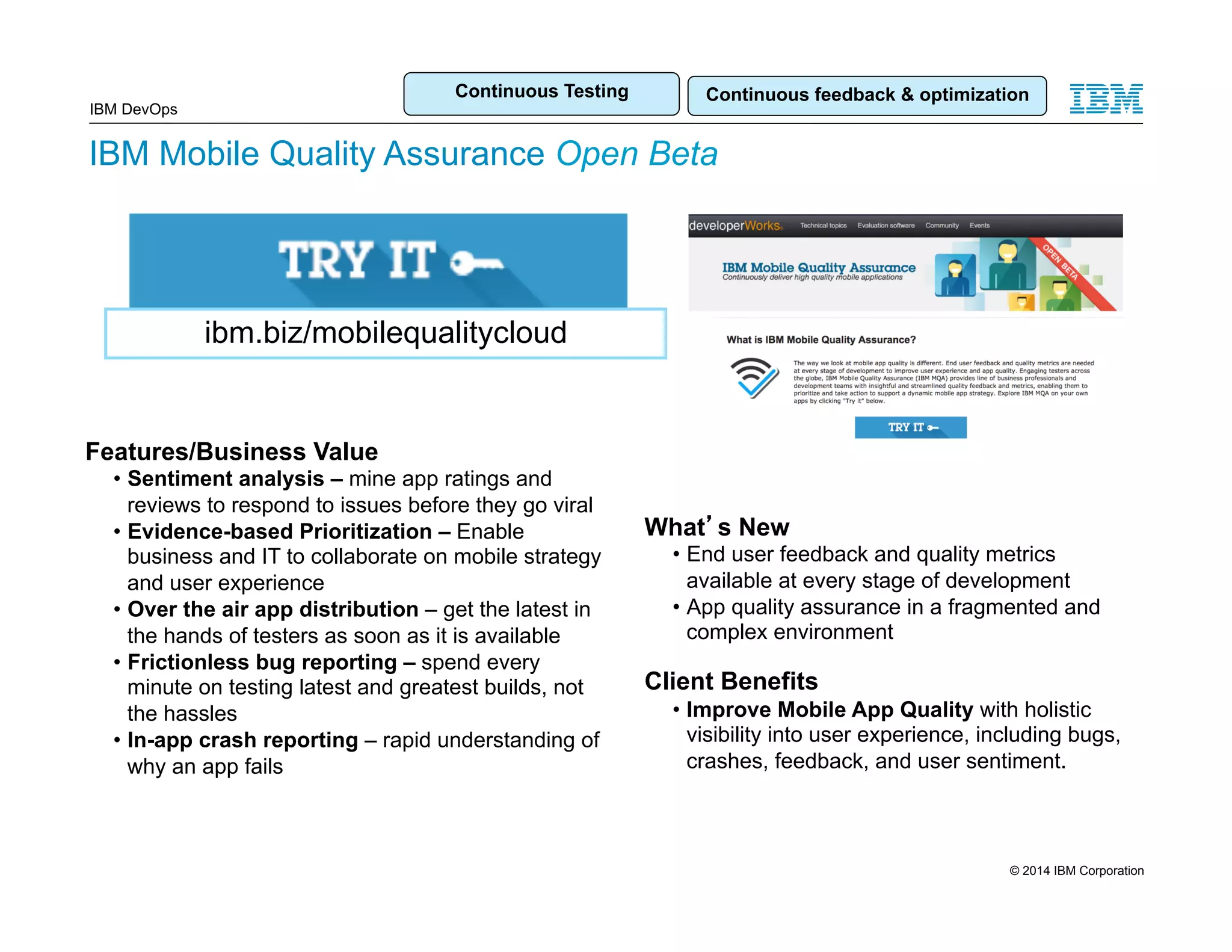 Continuous Testing Continuous feedback & optimization IBM DevOps IBM Mobile Quality Assurance Open Beta ibm.biz/mobilequalitycloud Features/Business Value • Sentiment analysis – mine app ratings and reviews to respond to issues before they go viral • Evidence-based Prioritization – Enable business and IT to collaborate on mobile strategy and user experience • Over the air app distribution – get the latest in the hands of testers as soon as it is available • Frictionless bug reporting – spend every minute on testing latest and greatest builds, not the hassles • In-app crash reporting – rapid understanding of why an app fails What’s New • End user feedback and quality metrics available at every stage of development • App quality assurance in a fragmented and complex environment Client Benefits • Improve Mobile App Quality with holistic visibility into user experience, including bugs, crashes, feedback, and user sentiment. 15 © 2014 IBM Corporation 