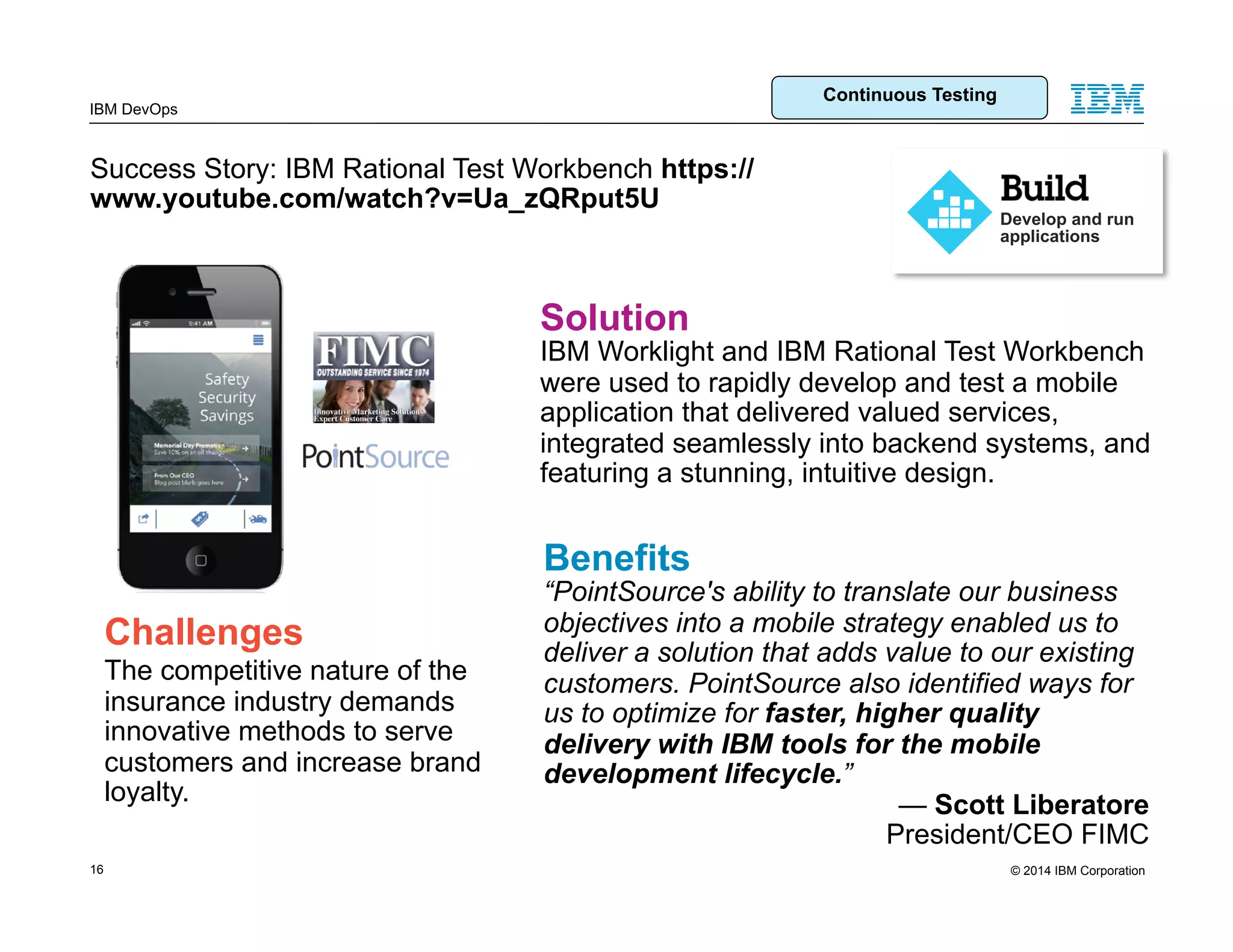 © 2014 IBM Corporation IBM DevOps Success Story: IBM Rational Test Workbench https:// www.youtube.com/watch?v=Ua_zQRput5U Benefits “PointSource's ability to translate our business objectives into a mobile strategy enabled us to deliver a solution that adds value to our existing customers. PointSource also identified ways for us to optimize for faster, higher quality delivery with IBM tools for the mobile development lifecycle.” — Scott Liberatore President/CEO FIMC Challenges The competitive nature of the insurance industry demands innovative methods to serve customers and increase brand loyalty. Develop and run applications Solution IBM Worklight and IBM Rational Test Workbench were used to rapidly develop and test a mobile application that delivered valued services, integrated seamlessly into backend systems, and featuring a stunning, intuitive design. 16 Continuous Testing 