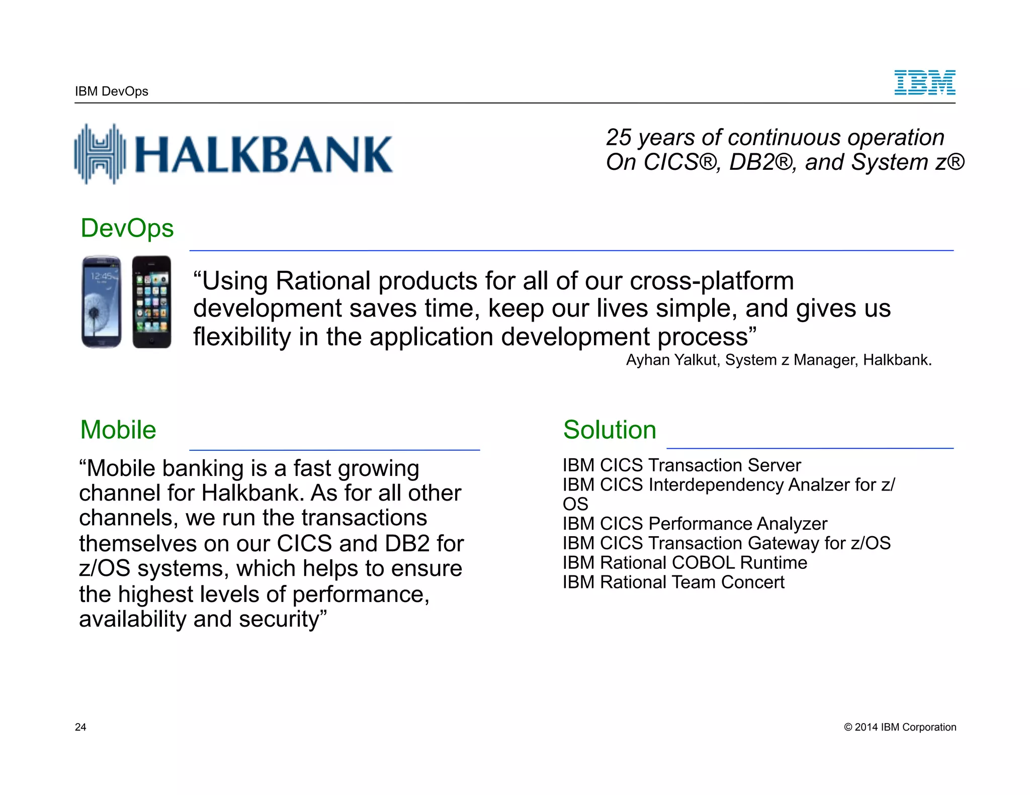 IBM DevOps 25 years of continuous operation On CICS®, DB2®, and System z® “Using Rational products for all of our cross-platform development saves time, keep our lives simple, and gives us flexibility in the application development process” Ayhan Yalkut, System z Manager, Halkbank. DevOps Mobile “Mobile banking is a fast growing channel for Halkbank. As for all other channels, we run the transactions themselves on our CICS and DB2 for z/OS systems, which helps to ensure the highest levels of performance, availability and security” Solution IBM CICS Transaction Server IBM CICS Interdependency Analzer for z/ OS IBM CICS Performance Analyzer IBM CICS Transaction Gateway for z/OS IBM Rational COBOL Runtime IBM Rational Team Concert 24 © 2014 IBM Corporation 