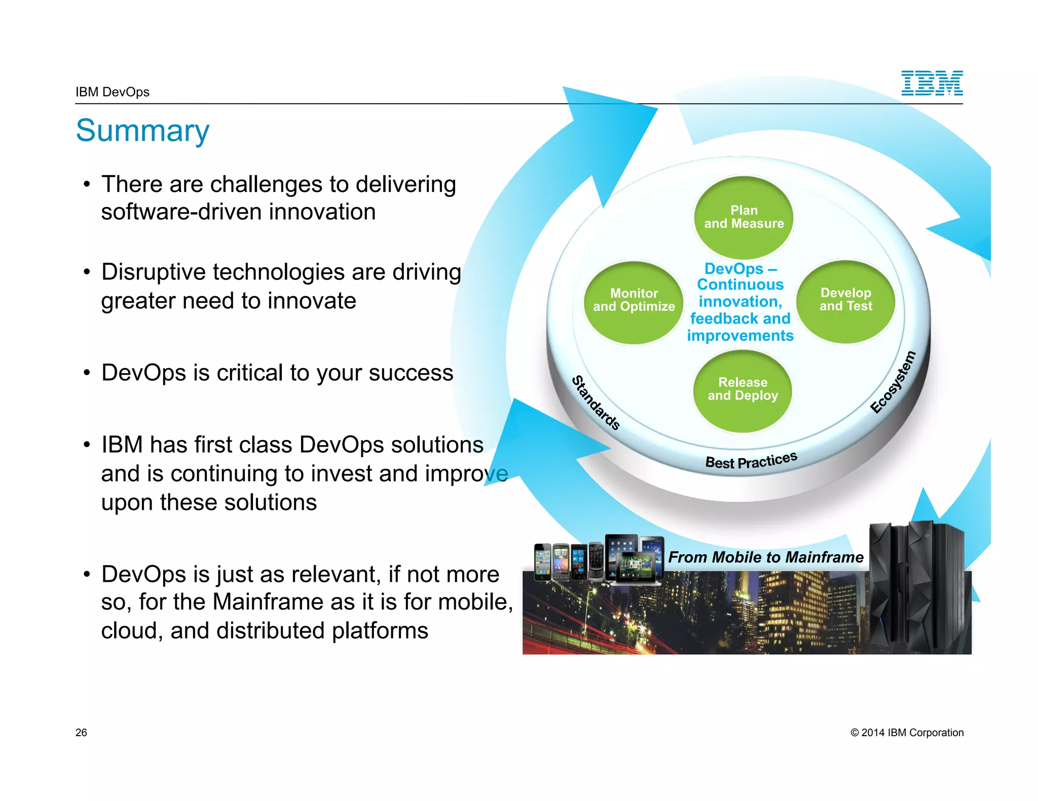IBM DevOps Summary • There are challenges to delivering software-driven innovation • Disruptive technologies are driving greater need to innovate • DevOps is critical to your success • IBM has first class DevOps solutions and is continuing to invest and improve upon these solutions • DevOps is just as relevant, if not more so, for the Mainframe as it is for mobile, cloud, and distributed platforms Monitor and Optimize Develop and Test Plan and Measure DevOps – Continuous innovation, feedback and improvements Release and Deploy From Mobile to Mainframe 26 © 2014 IBM Corporation 