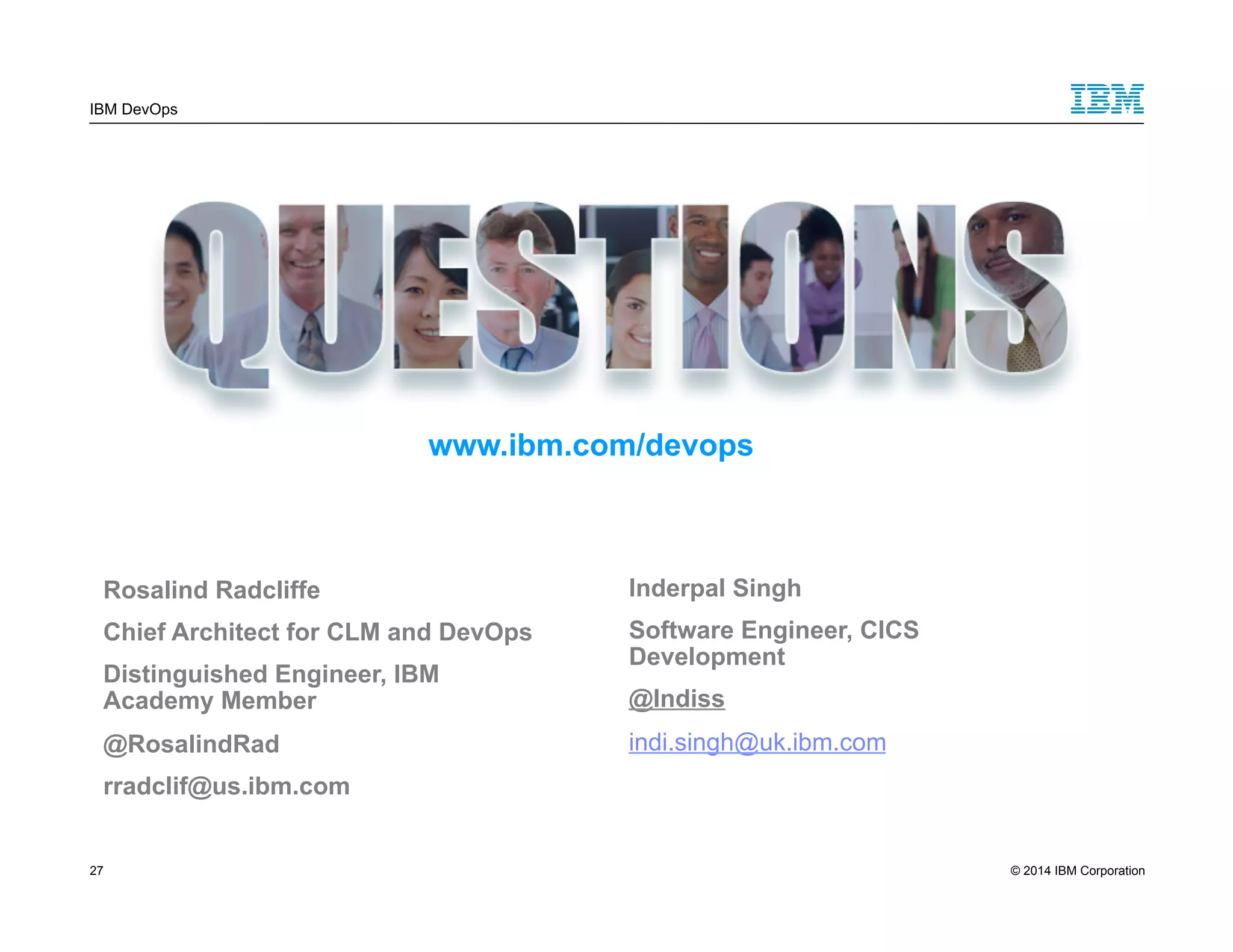 IBM DevOps www.ibm.com/devops Rosalind Radcliffe Chief Architect for CLM and DevOps Distinguished Engineer, IBM Academy Member @RosalindRad rradclif@us.ibm.com Inderpal Singh Software Engineer, CICS Development @Indiss indi.singh@uk.ibm.com 27 © 2014 IBM Corporation 