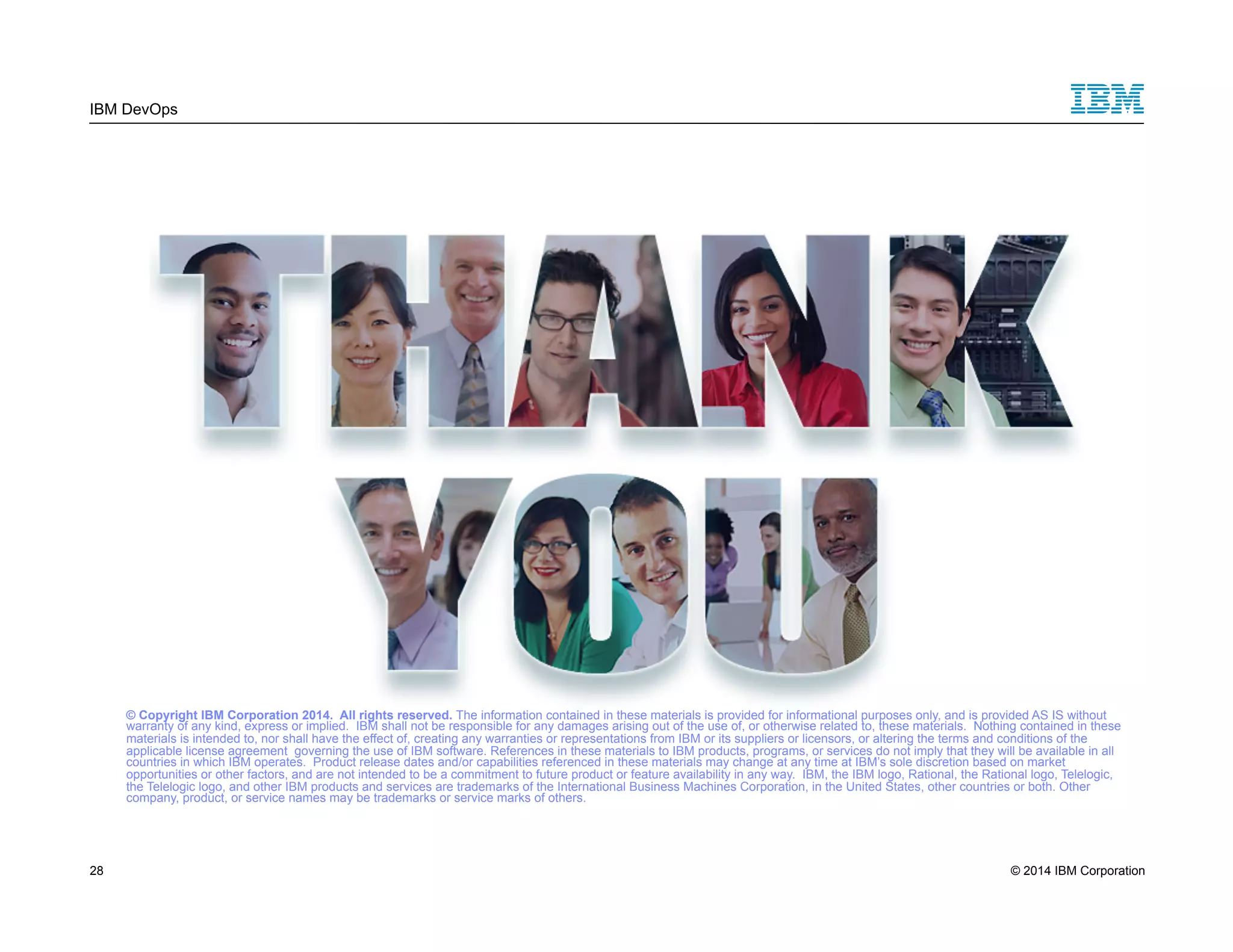 IBM DevOps © Copyright IBM Corporation 2014. All rights reserved. The information contained in these materials is provided for informational purposes only, and is provided AS IS without warranty of any kind, express or implied. IBM shall not be responsible for any damages arising out of the use of, or otherwise related to, these materials. Nothing contained in these materials is intended to, nor shall have the effect of, creating any warranties or representations from IBM or its suppliers or licensors, or altering the terms and conditions of the applicable license agreement governing the use of IBM software. References in these materials to IBM products, programs, or services do not imply that they will be available in all countries in which IBM operates. Product release dates and/or capabilities referenced in these materials may change at any time at IBM’s sole discretion based on market opportunities or other factors, and are not intended to be a commitment to future product or feature availability in any way. IBM, the IBM logo, Rational, the Rational logo, Telelogic, the Telelogic logo, and other IBM products and services are trademarks of the International Business Machines Corporation, in the United States, other countries or both. Other company, product, or service names may be trademarks or service marks of others. 28 © 2014 IBM Corporation 