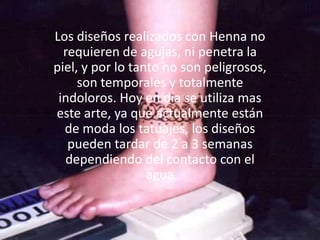 Los diseños realizados con Henna no requieren de agujas, ni penetra la piel, y por lo tanto no son peligrosos, son temporales y totalmente indoloros. Hoy en día se utiliza mas este arte, ya que actualmente están de moda los tatuajes, los diseños pueden tardar de 2 a 3 semanas dependiendo del contacto con el agua