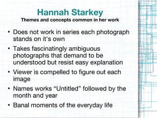 Hannah Starkey Themes and concepts common in her work Does not work in series each photograph stands on it's own Takes fascinatingly ambiguous photographs that demand to be understood but resist easy explanation Viewer is compelled to figure out each image Names works “Untitled” followed by the  month and year   Banal moments of the everyday life 