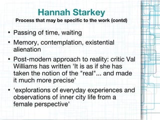 Hannah Starkey Process that may be specific to the work   (contd) Passing of time, waiting  Memory, contemplation, existential alienation Post-modern approach to reality: critic Val Williams has written 'It is as if she has taken the notion of the "real"... and made it much more precise' ‘ explorations of everyday experiences and observations of inner city life from a female perspective' 