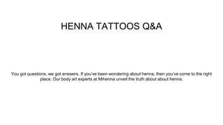 HENNA TATTOOS Q&A
You got questions, we got answers. If you’ve been wondering about henna, then you’ve come to the right
place. Our body art experts at Mihenna unveil the truth about about henna.
 