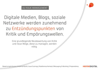 Digitale Medien, Blogs, soziale
Netzwerke werden zunehmend
zu Entzündungspunkten von
Kritik und Empörungswellen.
(4) ISSUE MANAGEMENT
Eine grundlegende Neubewertung von Kritik
und neue Wege, diese zu managen, werden
nötig.
Bewertungskriterien | Krisenverläufe | Issue Scorings | Reaktionsschemata | Messaging & Wording | Preparedness
 