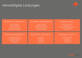 (2) CHANGE MANAGEMENT✓
Corporate Branding
Internal Communications
Governance & Compliance
Knowledge Management
Learning & Education
(1) DIGITALE STRATEGIE ✓
Digital Positioning
Attitude & Behavior
Channels & Messaging
Social Communications
Benchmarks & Performance
HenneDigital Leistungen.
(3) SOCIAL CRM ✓
Response Management
Social Support
Customer Experience Management
Branded Communities
Social Data
(4) ISSUE MANAGEMENT✓
Bewertungskriterien
Krisenverläufe & Issue Scorings
Reaktionsschemata
Messaging & Wording
Preparedness
(5) CONTENT STRATEGIE ✓
Relevanz
Digitale Formate
Publishing
Storytelling
Optimierung
(6) Relations & SEO ✓
Plattform-Konzepte
Content-Optimierung
Linkbuilding
Traﬃc-Steuerung
Reporting
 