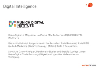 Digital Intelligence.
HenneDigital ist Mitgründer und Social CRM Partner des MUNICH DIGITAL
INSTITUTE.
Das Institut bündelt Kompetenzen in den Bereichen Social Business | Social CRM
Media & Marketing | Web Technology | Mobile | Recht & Datenschutz.
Sämtliche Daten-Analysen, Benchmark-Studien und digitale Scorings stehen
HenneDigital für die Beratungstätigkeit und operative Maßnahmen zur
Verfügung.
 