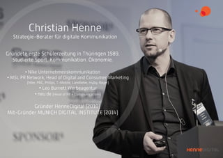 Christian Henne
Strategie-Berater für digitale Kommunikation
Gründete erste Schülerzeitung in Thüringen 1989.
Studierte Sport. Kommunikation. Ökonomie.
• Nike Unternehmenskommunikation
• MSL PR Network, Head of Digital and Consumer Marketing
(Nike, P&G, Philips, T-Mobile, Landliebe, myby, Bayer)
• Leo Burnett Werbeagentur
• neu.de (Head of PR + Communications)
Gründer HenneDigital (2010)
Mit-Gründer MUNICH DIGITAL INSTITUTE (2014)
 
