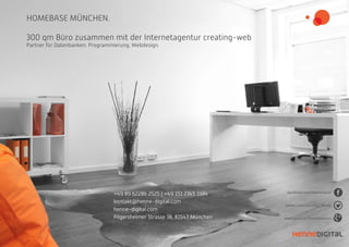 HOMEBASE MÜNCHEN.
300 qm Büro zusammen mit der Internetagentur creating-web
Partner für Datenbanken. Programmierung. Webdesign.
+49 89 62286 2525 | +49 151 2345 1984
kontakt@henne-digital.com
henne-digital.com
Pilgersheimer Strasse 38, 81543 München www.gplus.to/christianhenne
facebook.com/hennedigital
twitter.com/christian_henne
 