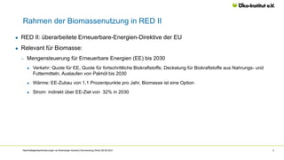 Rahmen der Biomassenutzung in RED II
Nachhaltigkeitsanforderungen an Bioenergie-Importe│Hennenberg│Web│06.09.2021 3
● RED II: überarbeitete Erneuerbare-Energien-Direktive der EU
● Relevant für Biomasse:
‒ Mengensteuerung für Erneuerbare Energien (EE) bis 2030
● Verkehr: Quote für EE, Quote für fortschrittliche Biokraftstoffe, Deckelung für Biokraftstoffe aus Nahrungs- und
Futtermitteln, Auslaufen von Palmöl bis 2030
● Wärme: EE-Zubau von 1,1 Prozentpunkte pro Jahr, Biomasse ist eine Option
● Strom: indirekt über EE-Ziel von 32% in 2030
 