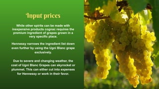 While other spirits can be made with
inexpensive products cognac requires the
premium ingredient of grapes grown in a
very specific place.
Hennessy narrows the ingredient list down
even further by using the Ugni Blanc grape
exclusively.
Due to severe and changing weather, the
cost of Ugni Blanc Grapes can skyrocket or
plummet. This can either cut into expenses
for Hennessy or work in their favor.
Input prices
 