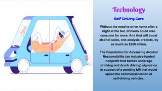 Technology
Self Driving Cars
Without the need to drive home after a
night at the bar, drinkers could also
consume far more. And that will boost
alcohol sales, one analysis predicts, by
as much as $250 billion.
The Foundation for Advancing Alcohol
Responsibility (an industry-funded
nonprofit that battles underage
drinking and drunk driving) signed on
in support of a pending bill that would
speed the commercialization of
self-driving vehicles.
 