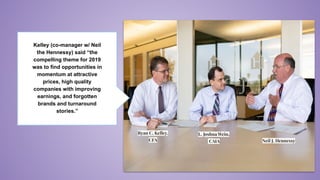 Kelley (co-manager w/ Neil
the Hennessy) said “the
compelling theme for 2019
was to find opportunities in
momentum at attractive
prices, high quality
companies with improving
earnings, and forgotten
brands and turnaround
stories.”
Neil J. Hennessy
Ryan C. Kelley,
CFA
L. Joshua Wein,
CAIA
 